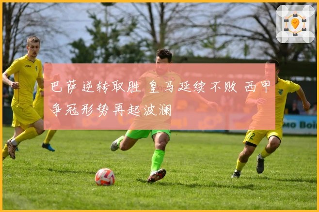 巴萨逆转取胜 皇马延续不败 西甲争冠形势再起波澜