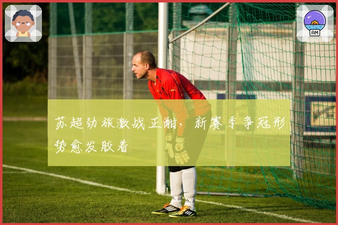 苏超劲旅激战正酣，新赛季争冠形势愈发胶着