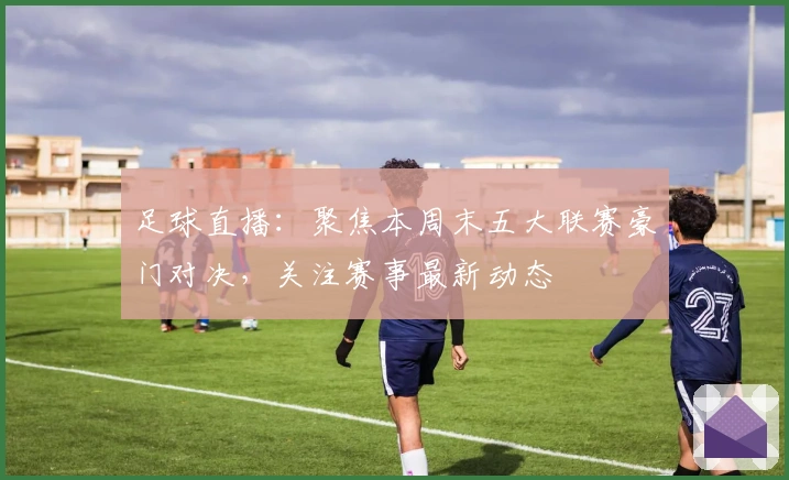 足球直播：聚焦本周末五大联赛豪门对决，关注赛事最新动态