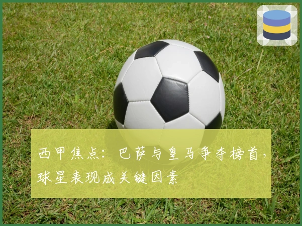 西甲焦点：巴萨与皇马争夺榜首，球星表现成关键因素