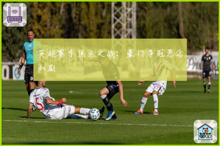 英超赛季焦点之战：豪门争冠悬念加剧