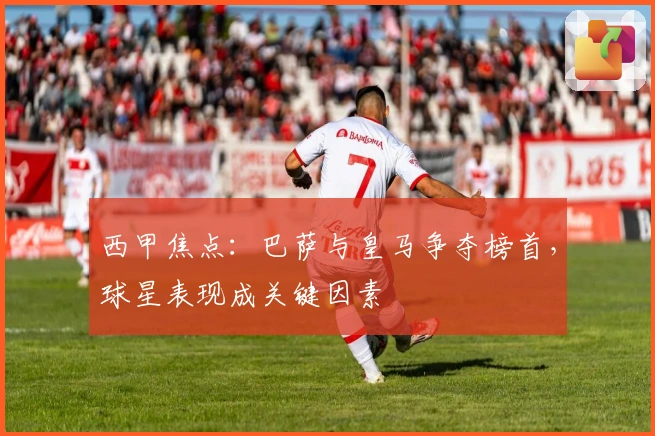 西甲焦点：巴萨与皇马争夺榜首，球星表现成关键因素