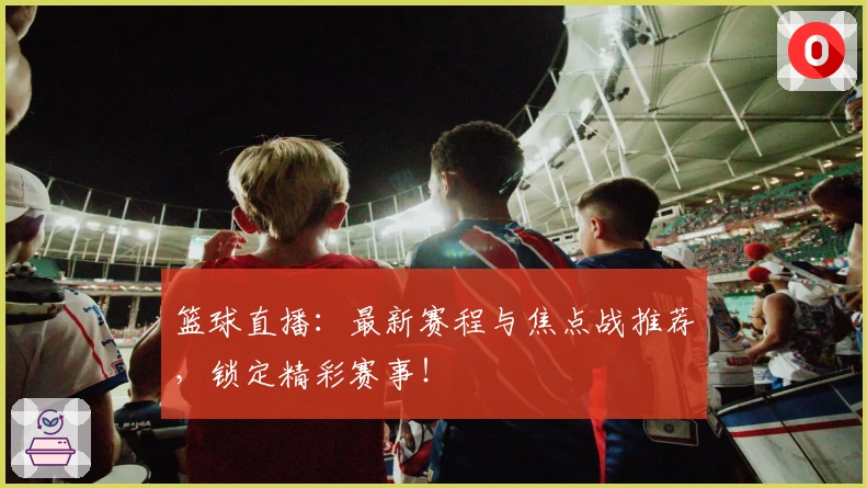 篮球直播：最新赛程与焦点战推荐，锁定精彩赛事！