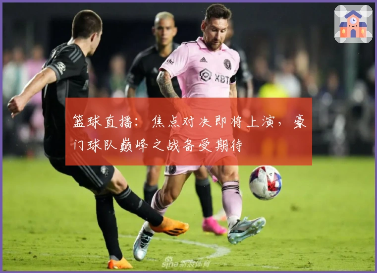 篮球直播：焦点对决即将上演，豪门球队巅峰之战备受期待