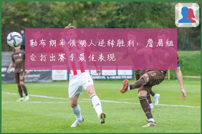 勒布朗率领湖人逆转胜利，詹眉组合打出赛季最佳表现