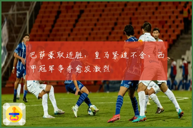 巴萨豪取连胜，皇马紧追不舍，西甲冠军争夺愈发激烈