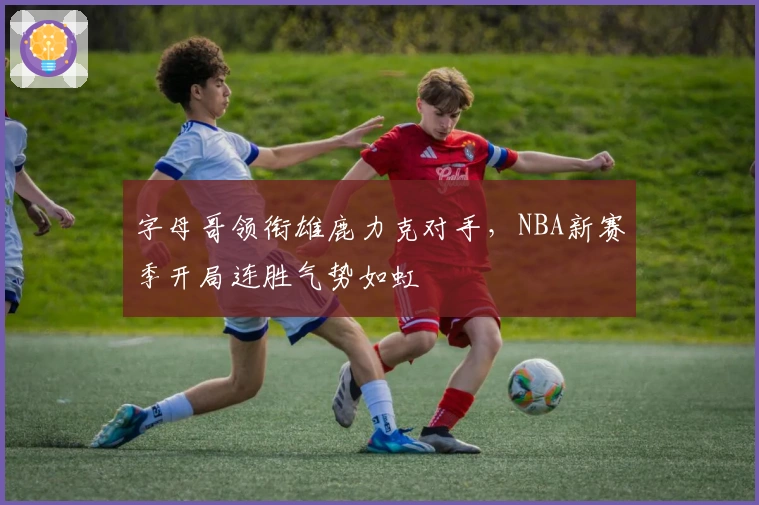 字母哥领衔雄鹿力克对手，NBA新赛季开局连胜气势如虹